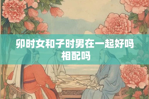 卯时女和子时男在一起好吗 相配吗 卯时女和子时男在一起好吗 相配吗