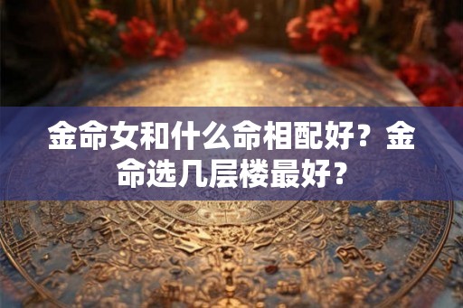 金命女和什么命相配好?金命选几层楼最好? 金命女和什么命相配好?金命选几层楼最好?