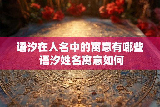 语汐在人名中的寓意有哪些 语汐姓名寓意如何