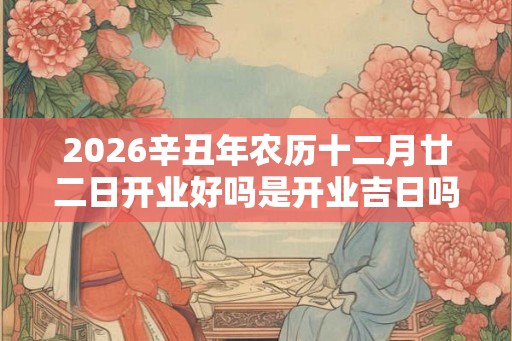 2026辛丑年农历十二月廿二日开业好吗是开业吉日吗? 2026辛丑年农历十二月廿二日开业好吗是开业吉日吗?