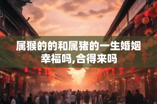 属猴的的和属猪的一生婚姻幸福吗,合得来吗