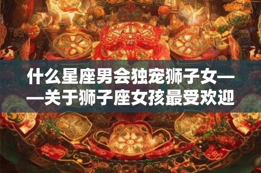 什么星座男会独宠狮子女——关于狮子座女孩最受欢迎的星座搭配