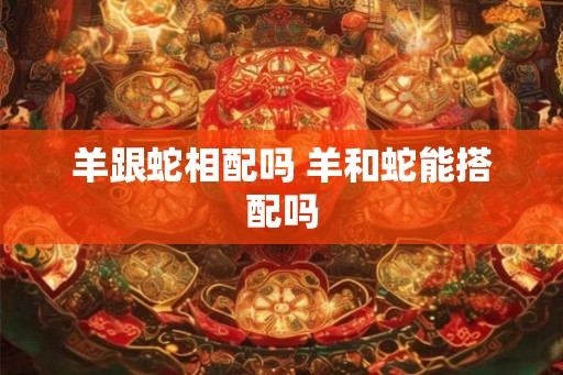 羊跟蛇相配吗 羊和蛇能搭配吗