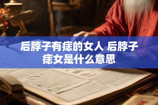 后脖子有痣的女人 后脖子痣女是什么意思 后脖子有痣的女人 后脖子痣女是什么意思
