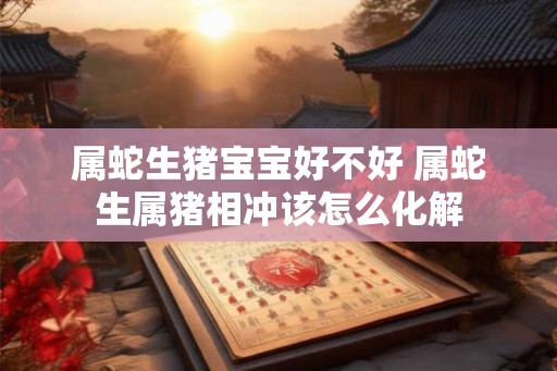 属蛇生猪宝宝好不好 属蛇生属猪相冲该怎么化解