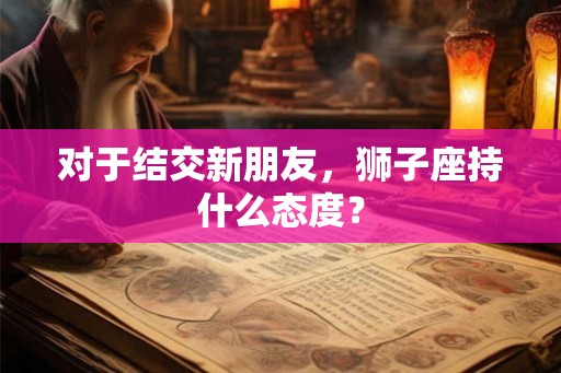 对于结交新朋友,狮子座持什么态度? 对于结交新朋友,狮子座持什么态度?