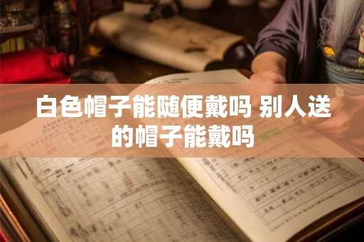 白色帽子能随便戴吗 别人送的帽子能戴吗