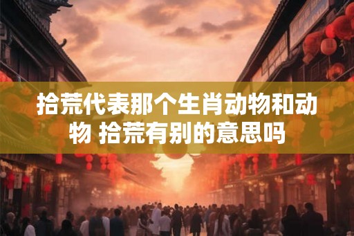 拾荒代表那个生肖动物和动物 拾荒有别的意思吗
