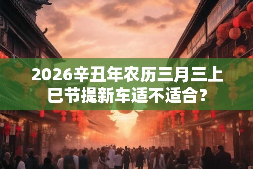 2026辛丑年农历三月三上巳节提新车适不适合？