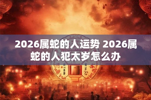 2026属蛇的人运势 2026属蛇的人犯太岁怎么办