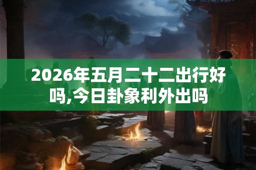 2026年五月二十二出行好吗,今日卦象利外出吗