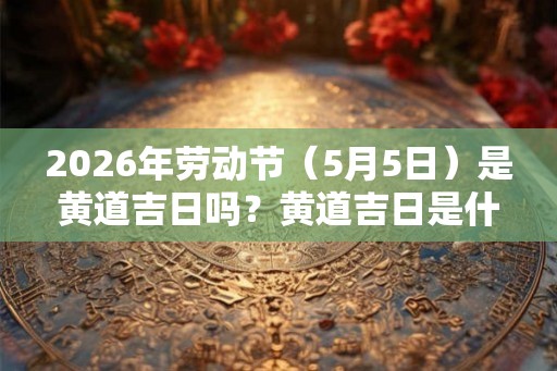2026年劳动节（5月5日）是黄道吉日吗？黄道吉日是什么？