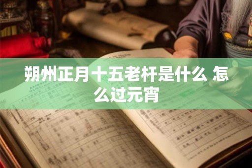 朔州正月十五老杆是什么 怎么过元宵 朔州正月十五老杆是什么 怎么过元宵