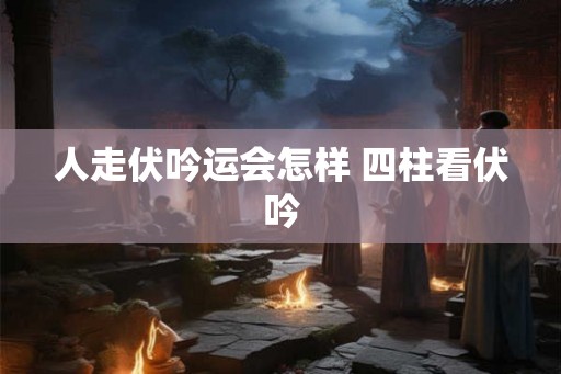 人走伏吟运会怎样 四柱看伏吟 人走伏吟运会怎样 四柱看伏吟
