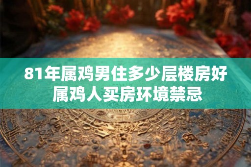 81年属鸡男住多少层楼房好 属鸡人买房环境禁忌