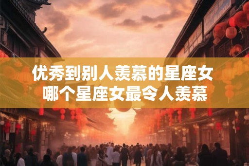 优秀到别人羡慕的星座女 哪个星座女最令人羡慕