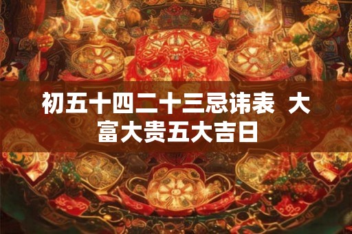 初五十四二十三忌讳表 大富大贵五大吉日 初五十四二十三忌讳表 大富大贵五大吉日