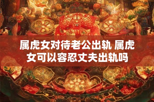 属虎女对待老公出轨 属虎女可以容忍丈夫出轨吗 属虎女对待老公出轨 属虎女可以容忍丈夫出轨吗