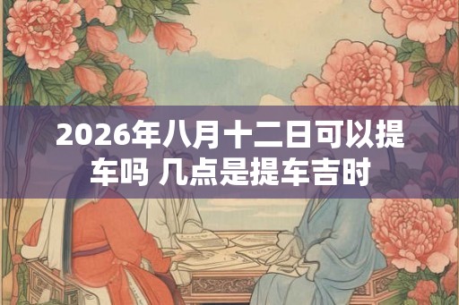 2026年八月十二日可以提车吗 几点是提车吉时