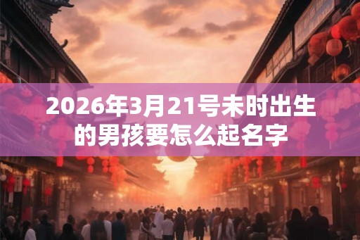 2026年3月21号未时出生的男孩要怎么起名字