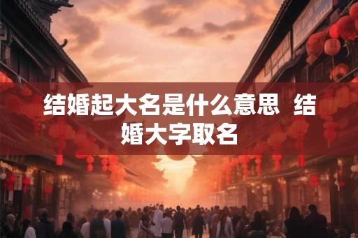 结婚起大名是什么意思  结婚大字取名