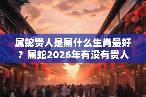 属蛇贵人是属什么生肖最好？属蛇2026年有没有贵人运？