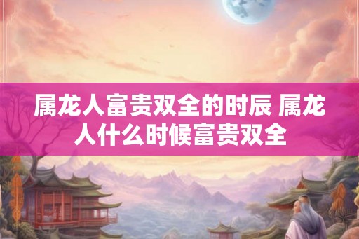 属龙人富贵双全的时辰 属龙人什么时候富贵双全