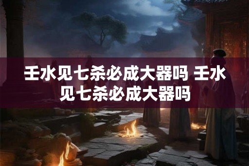 壬水见七杀必成大器吗 壬水见七杀必成大器吗