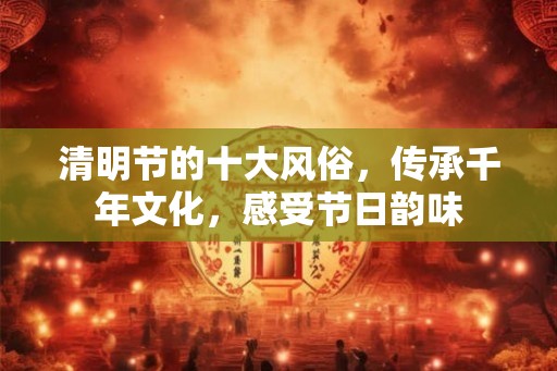 清明节的十大风俗，传承千年文化，感受节日韵味
