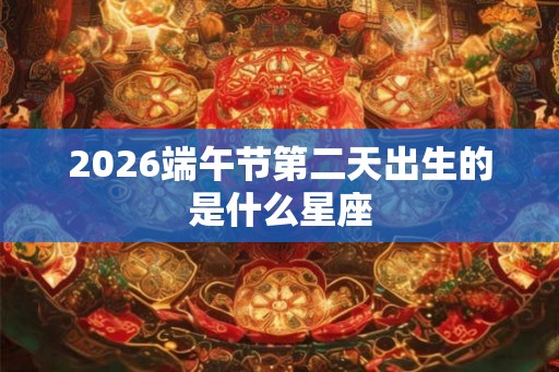 2026端午节第二天出生的是什么星座 2026端午节第二天出生的是什么星座