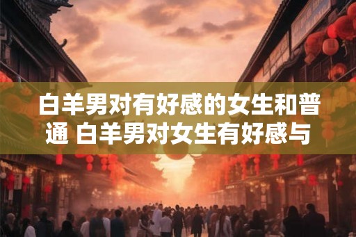 白羊男对有好感的女生和普通 白羊男对女生有好感与否 白羊男对有好感的女生和普通 白羊男对女生有好感与否