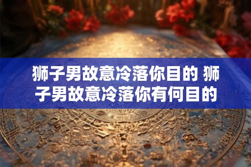狮子男故意冷落你目的 狮子男故意冷落你有何目的 狮子男故意冷落你目的 狮子男故意冷落你有何目的