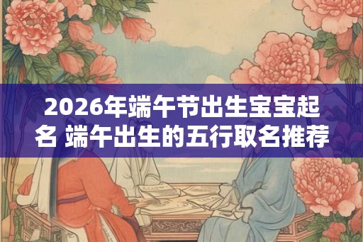 2026年端午节出生宝宝起名 端午出生的五行取名推荐 2026年端午节出生宝宝起名 端午出生的五行取名推荐