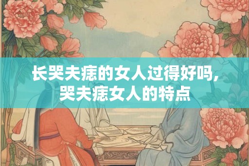 长哭夫痣的女人过得好吗,哭夫痣女人的特点 长哭夫痣的女人过得好吗,哭夫痣女人的特点