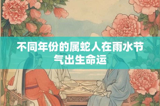 不同年份的属蛇人在雨水节气出生命运 不同年份的属蛇人在雨水节气出生命运