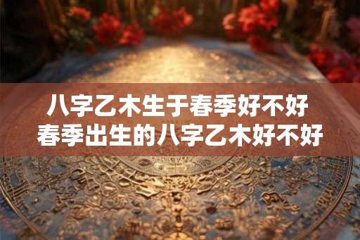 八字乙木生于春季好不好 春季出生的八字乙木好不好 八字乙木生于春季好不好 春季出生的八字乙木好不好