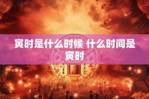 寅时是什么时候 什么时间是寅时 寅时是什么时候 什么时间是寅时