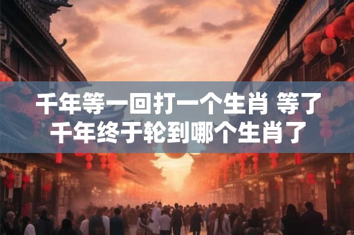 千年等一回打一个生肖 等了千年终于轮到哪个生肖了