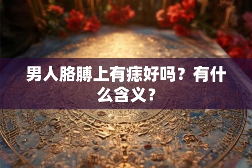 男人胳膊上有痣好吗?有什么含义? 男人胳膊上有痣好吗?有什么含义?
