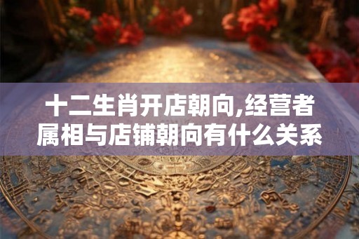 十二生肖开店朝向,经营者属相与店铺朝向有什么关系？