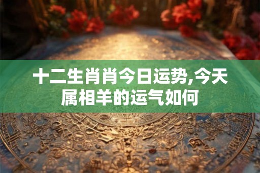 十二生肖肖今日运势,今天属相羊的运气如何