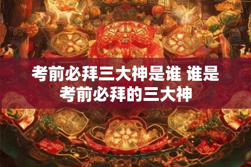 考前必拜三大神是谁 谁是考前必拜的三大神 考前必拜三大神是谁 谁是考前必拜的三大神