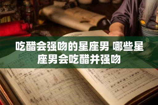 吃醋会强吻的星座男 哪些星座男会吃醋并强吻