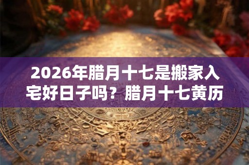 2026年腊月十七是搬家入宅好日子吗？腊月十七黄历宜忌
