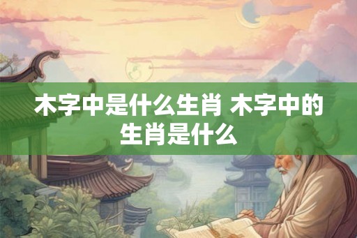 木字中是什么生肖 木字中的生肖是什么 木字中是什么生肖 木字中的生肖是什么