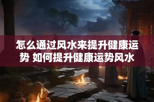 怎么通过风水来提升健康运势 如何提升健康运势风水 怎么通过风水来提升健康运势 如何提升健康运势风水