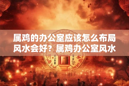 属鸡的办公室应该怎么布局风水会好？属鸡办公室风水布局10点不利