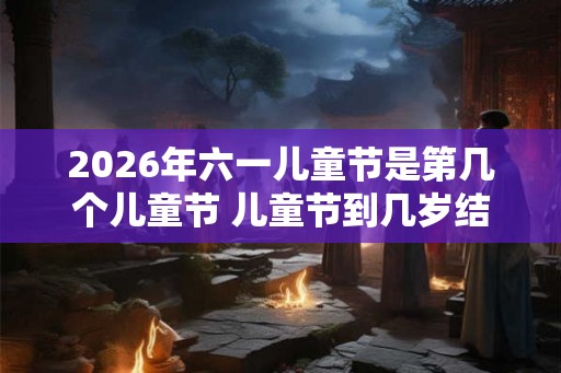 2026年六一儿童节是第几个儿童节 儿童节到几岁结束