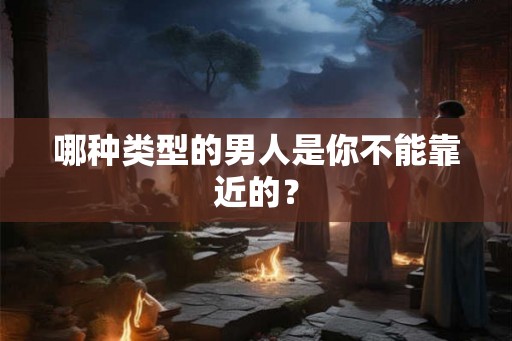 哪种类型的男人是你不能靠近的? 哪种类型的男人是你不能靠近的?