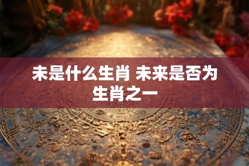 未是什么生肖 未来是否为生肖之一 未是什么生肖 未来是否为生肖之一